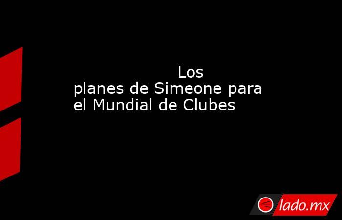                                                                    Los planes de Simeone para el Mundial de Clubes                                                               . Noticias en tiempo real
