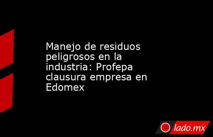 Manejo de residuos peligrosos en la industria: Profepa clausura empresa en Edomex. Noticias en tiempo real