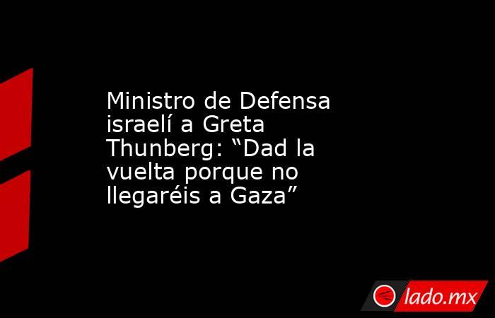 Ministro de Defensa israelí a Greta Thunberg: “Dad la vuelta porque no llegaréis a Gaza”. Noticias en tiempo real