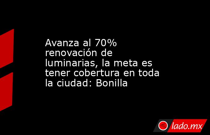 Avanza al 70% renovación de luminarias, la meta es tener cobertura en toda la ciudad: Bonilla. Noticias en tiempo real