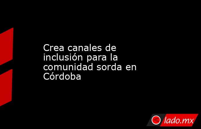 Crea canales de inclusión para la comunidad sorda en Córdoba. Noticias en tiempo real