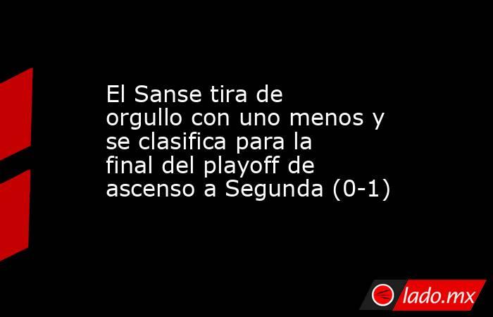                                                El Sanse tira de orgullo con uno menos y se clasifica para la final del playoff de ascenso a Segunda (0-1)                                           . Noticias en tiempo real
