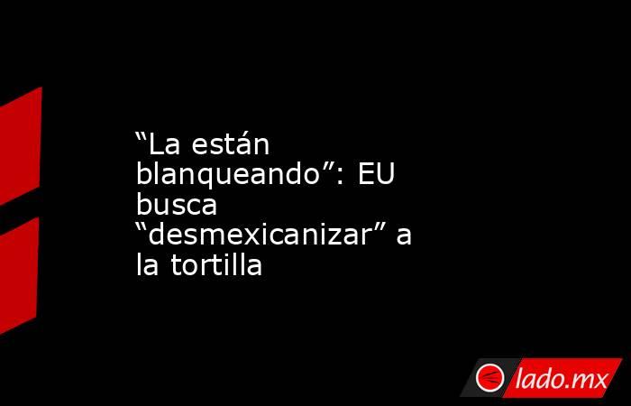 “La están blanqueando”: EU busca “desmexicanizar” a la tortilla. Noticias en tiempo real