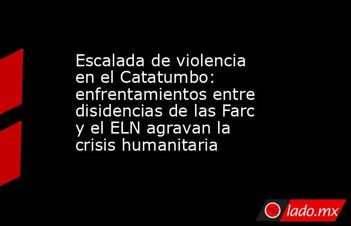 Escalada de violencia en el Catatumbo: enfrentamientos entre disidencias de las Farc y el ELN agravan la crisis humanitaria. Noticias en tiempo real