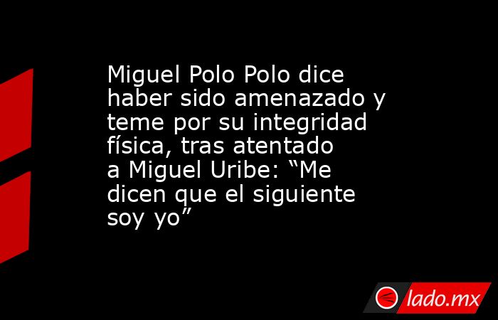 Miguel Polo Polo dice haber sido amenazado y teme por su integridad física, tras atentado a Miguel Uribe: “Me dicen que el siguiente soy yo”. Noticias en tiempo real