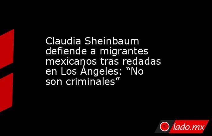 Claudia Sheinbaum defiende a migrantes mexicanos tras redadas en Los Ángeles: “No son criminales” . Noticias en tiempo real