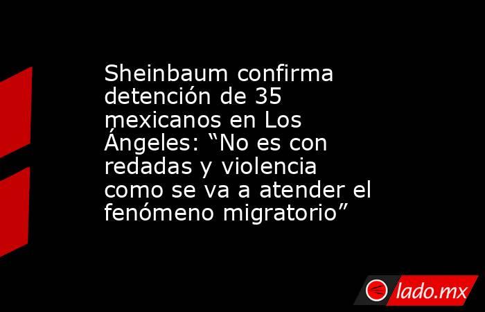 Sheinbaum confirma detención de 35 mexicanos en Los Ángeles: “No es con redadas y violencia como se va a atender el fenómeno migratorio”. Noticias en tiempo real