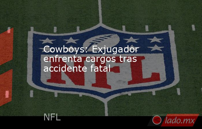 Cowboys: Exjugador enfrenta cargos tras accidente fatal. Noticias en tiempo real