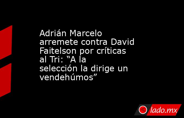 Adrián Marcelo arremete contra David Faitelson por críticas al Tri: “A la selección la dirige un vendehúmos”. Noticias en tiempo real