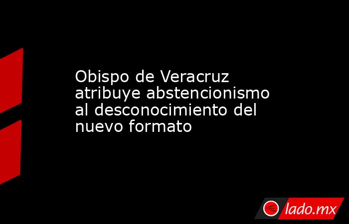 Obispo de Veracruz atribuye abstencionismo al desconocimiento del nuevo formato. Noticias en tiempo real