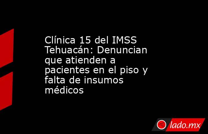Clínica 15 del IMSS Tehuacán: Denuncian que atienden a pacientes en el piso y falta de insumos médicos. Noticias en tiempo real