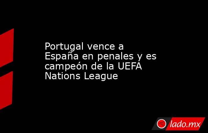 Portugal vence a España en penales y es campeón de la UEFA Nations League. Noticias en tiempo real