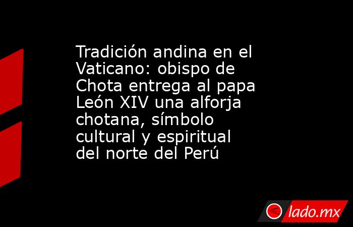Tradición andina en el Vaticano: obispo de Chota entrega al papa León XIV una alforja chotana, símbolo cultural y espiritual del norte del Perú. Noticias en tiempo real