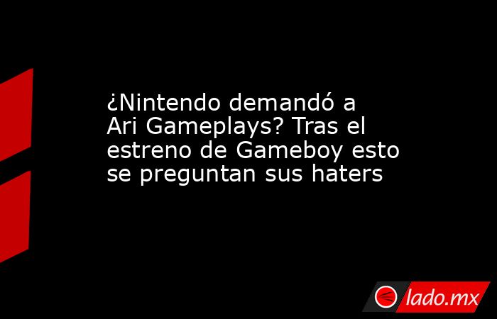 ¿Nintendo demandó a Ari Gameplays? Tras el estreno de Gameboy esto se preguntan sus haters. Noticias en tiempo real