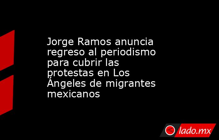 Jorge Ramos anuncia regreso al periodismo para cubrir las protestas en Los Ángeles de migrantes mexicanos. Noticias en tiempo real
