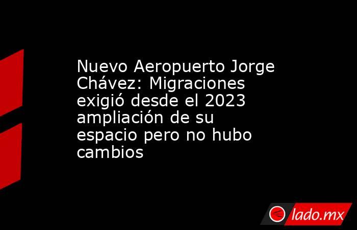 Nuevo Aeropuerto Jorge Chávez: Migraciones exigió desde el 2023 ampliación de su espacio pero no hubo cambios. Noticias en tiempo real