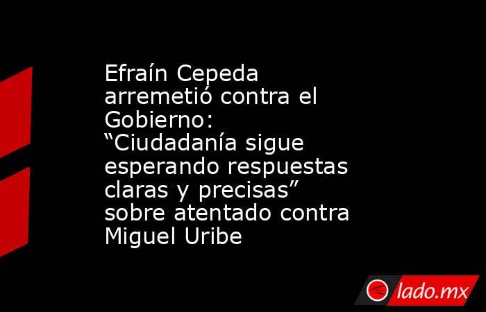 Efraín Cepeda arremetió contra el Gobierno: “Ciudadanía sigue esperando respuestas claras y precisas” sobre atentado contra Miguel Uribe. Noticias en tiempo real