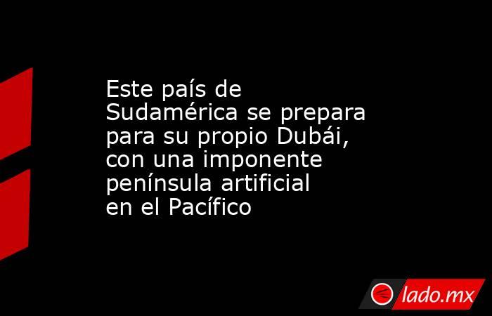 Este país de Sudamérica se prepara para su propio Dubái, con una imponente península artificial en el Pacífico. Noticias en tiempo real