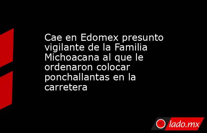 Cae en Edomex presunto vigilante de la Familia Michoacana al que le ordenaron colocar ponchallantas en la carretera. Noticias en tiempo real