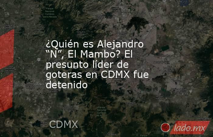¿Quién es Alejandro “N”, El Mambo? El presunto líder de goteras en CDMX fue detenido . Noticias en tiempo real