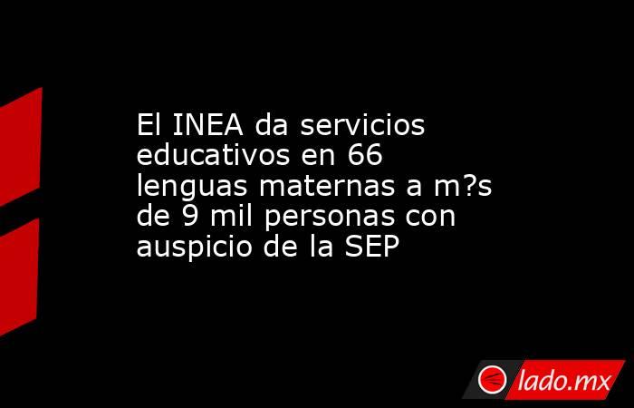 El INEA da servicios educativos en 66 lenguas maternas a m?s de 9 mil personas con auspicio de la SEP. Noticias en tiempo real