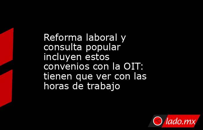 Reforma laboral y consulta popular incluyen estos convenios con la OIT: tienen que ver con las horas de trabajo. Noticias en tiempo real