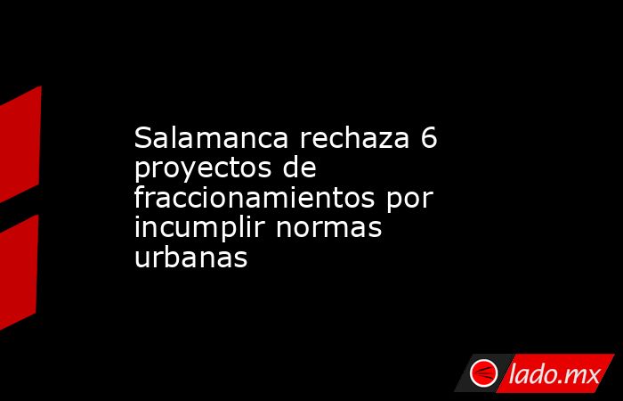 Salamanca rechaza 6 proyectos de fraccionamientos por incumplir normas urbanas. Noticias en tiempo real