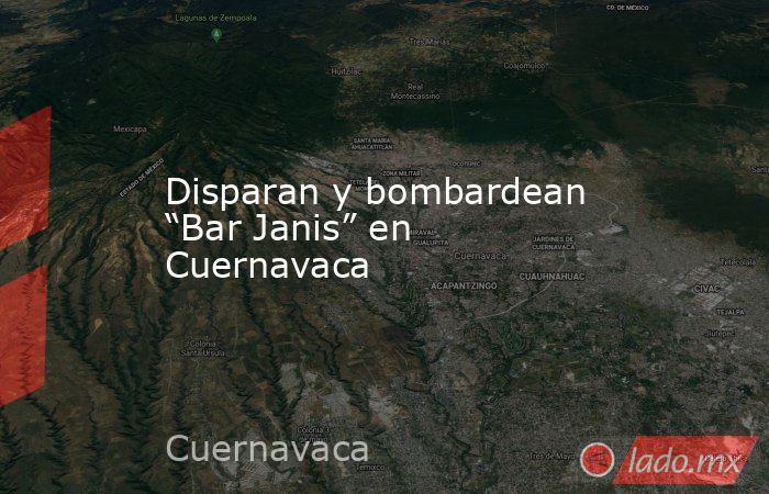 Disparan y bombardean “Bar Janis” en Cuernavaca. Noticias en tiempo real