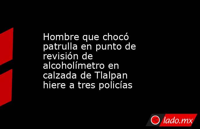 Hombre que chocó patrulla en punto de revisión de alcoholímetro en calzada de Tlalpan hiere a tres policías  . Noticias en tiempo real