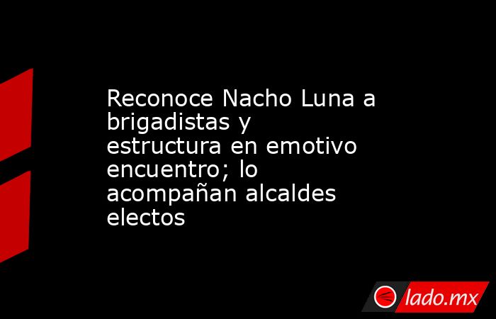 Reconoce Nacho Luna a brigadistas y estructura en emotivo encuentro; lo acompañan alcaldes electos. Noticias en tiempo real