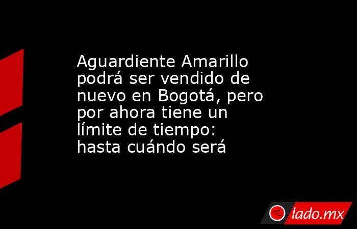 Aguardiente Amarillo podrá ser vendido de nuevo en Bogotá, pero por ahora tiene un límite de tiempo: hasta cuándo será. Noticias en tiempo real