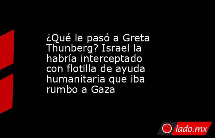 ¿Qué le pasó a Greta Thunberg? Israel la habría interceptado con flotilla de ayuda humanitaria que iba rumbo a Gaza. Noticias en tiempo real