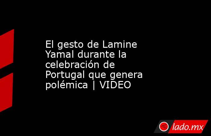 El gesto de Lamine Yamal durante la celebración de Portugal que genera polémica | VIDEO. Noticias en tiempo real