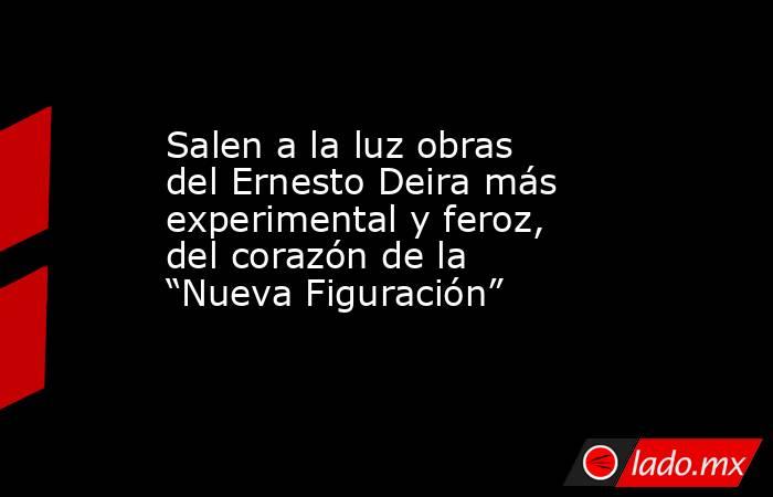 Salen a la luz obras del Ernesto Deira más experimental y feroz, del corazón de la “Nueva Figuración” . Noticias en tiempo real
