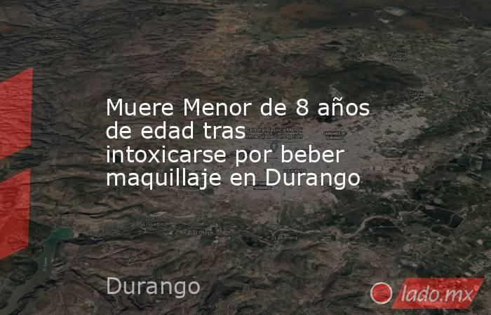 Muere Menor de 8 años de edad tras intoxicarse por beber maquillaje en Durango . Noticias en tiempo real