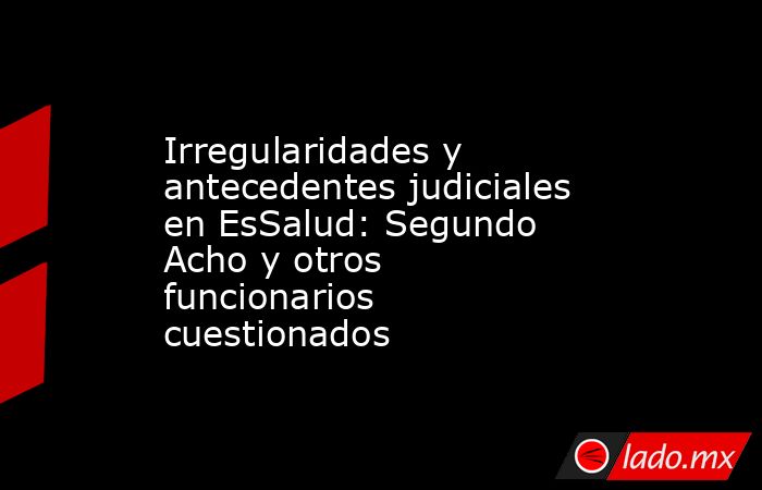 Irregularidades y antecedentes judiciales en EsSalud: Segundo Acho y otros funcionarios cuestionados. Noticias en tiempo real