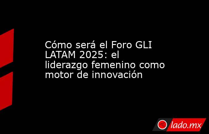 Cómo será el Foro GLI LATAM 2025: el liderazgo femenino como motor de innovación . Noticias en tiempo real