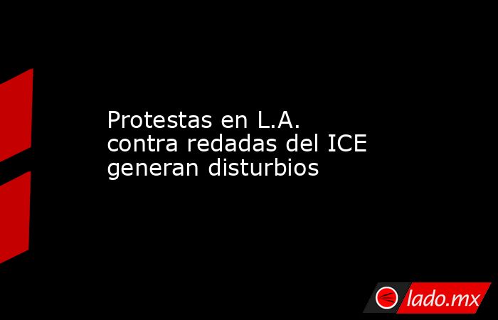 Protestas en L.A. contra redadas del ICE generan disturbios. Noticias en tiempo real