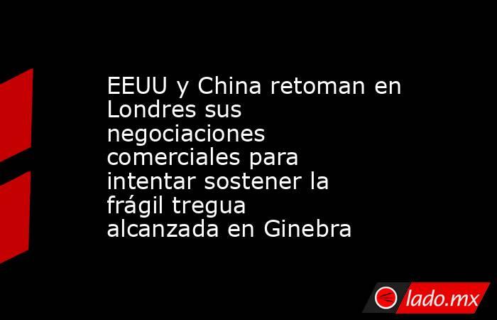 EEUU y China retoman en Londres sus negociaciones comerciales para intentar sostener la frágil tregua alcanzada en Ginebra. Noticias en tiempo real