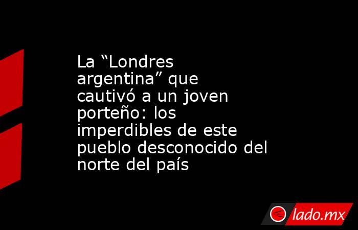 La “Londres argentina” que cautivó a un joven porteño: los imperdibles de este pueblo desconocido del norte del país. Noticias en tiempo real