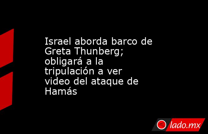 Israel aborda barco de Greta Thunberg; obligará a la tripulación a ver video del ataque de Hamás. Noticias en tiempo real
