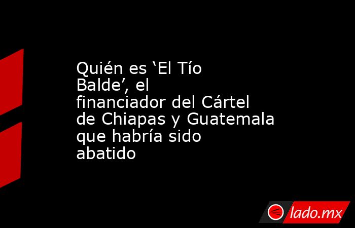 Quién es ‘El Tío Balde’, el financiador del Cártel de Chiapas y Guatemala que habría sido abatido. Noticias en tiempo real