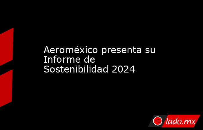 Aeroméxico presenta su Informe de Sostenibilidad 2024. Noticias en tiempo real