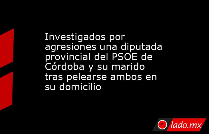 Investigados por agresiones una diputada provincial del PSOE de Córdoba y su marido tras pelearse ambos en su domicilio. Noticias en tiempo real