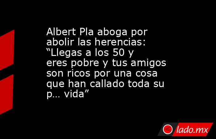 Albert Pla aboga por abolir las herencias: “Llegas a los 50 y eres pobre y tus amigos son ricos por una cosa que han callado toda su p… vida” . Noticias en tiempo real
