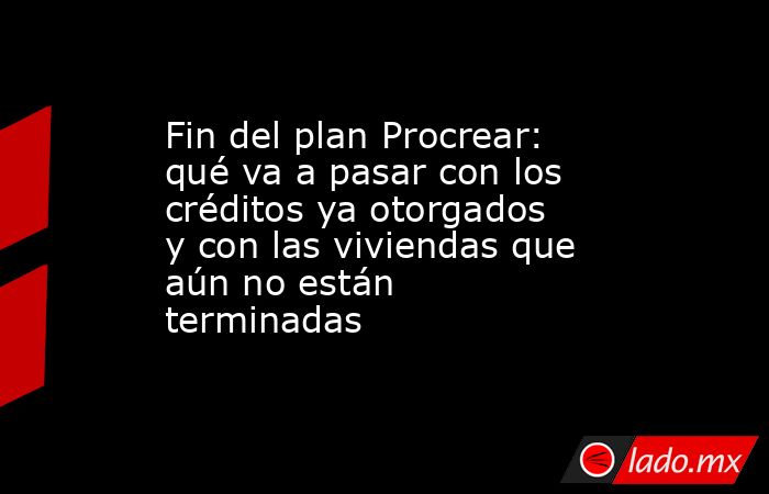Fin del plan Procrear: qué va a pasar con los créditos ya otorgados y con las viviendas que aún no están terminadas. Noticias en tiempo real