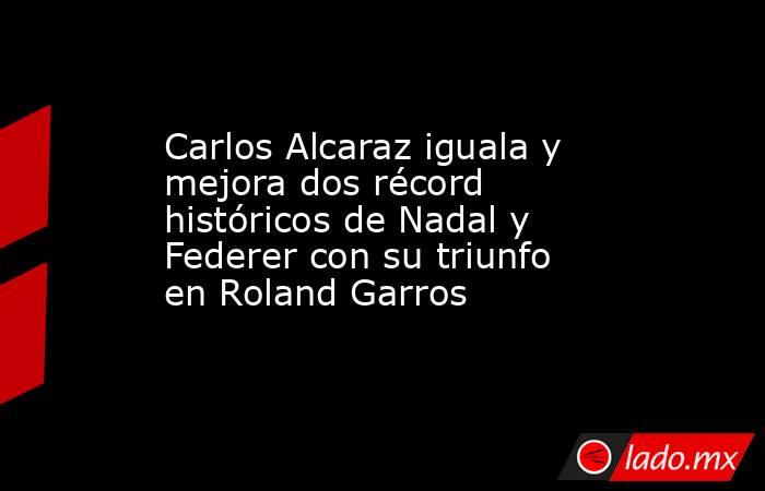 Carlos Alcaraz iguala y mejora dos récord históricos de Nadal y Federer con su triunfo en Roland Garros. Noticias en tiempo real