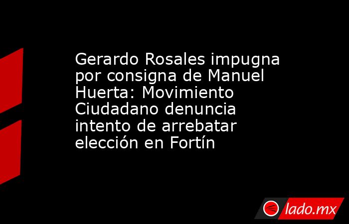 Gerardo Rosales impugna por consigna de Manuel Huerta: Movimiento Ciudadano denuncia intento de arrebatar elección en Fortín. Noticias en tiempo real