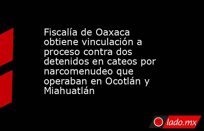 Fiscalía de Oaxaca obtiene vinculación a proceso contra dos detenidos en cateos por narcomenudeo que operaban en Ocotlán y Miahuatlán. Noticias en tiempo real