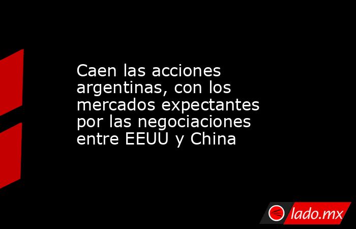Caen las acciones argentinas, con los mercados expectantes por las negociaciones entre EEUU y China. Noticias en tiempo real